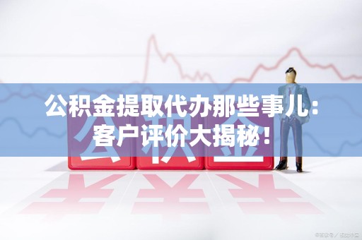 霍山公积金提取代办那些事儿：客户评价大揭秘！