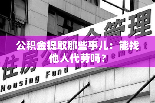 霍山公积金提取那些事儿：能找他人代劳吗？