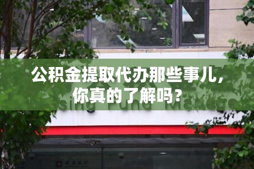 霍山公积金提取代办那些事儿，你真的了解吗？